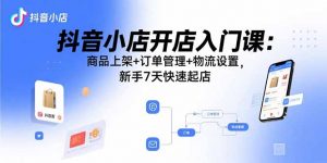 抖音小店开店入门课:商品上架+订单管理+物流设置,新手7天快速起店-圆梦资源站