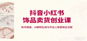 抖音小红书饰品卖货创业课,账号搭建、AI模特生成与开店上架营销全流程-圆梦资源站