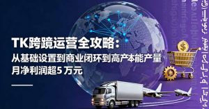 TK跨境运营全攻略:从基础设置到商业闭环到低成本量产,月净利润超5万美元-圆梦资源站