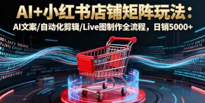 AI+小红书店铺矩阵玩法:AI文案/自动化剪辑/Live图制作全流程,日销5000+-圆梦资源站