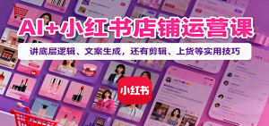 AI+小红书店铺运营课:讲底层逻辑、文案生成,还有剪辑、上货等实用技巧-圆梦资源站