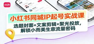 小红书同城IP起号实战课：选题封面+文案剪辑+聚光投放，解锁小而美生意流量密码-圆梦资源站
