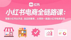 小红书电商全链路课:掌握小红书从开店、选品到爆单,从零到一跑通小红书电商变现-圆梦资源站